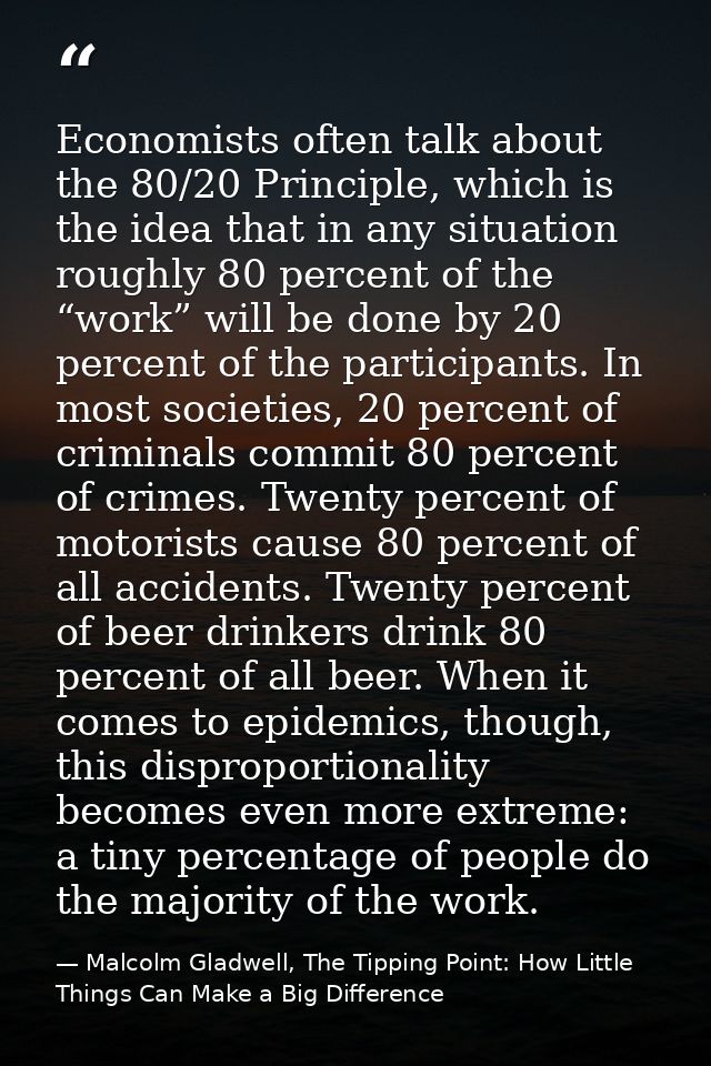 Economists often talk about the 80/20 Principle, which is the idea that in any situation roughly 80 percent of the “work — Malcolm Gladwell, The Tipping Point: How Little Things Can Make a Big Difference