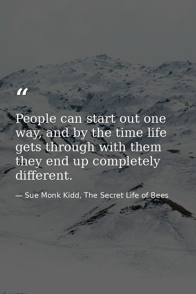 People can start out one way, and by the time life gets through with them they end up completely different. — Sue Monk Kidd, The Secret Life of Bees