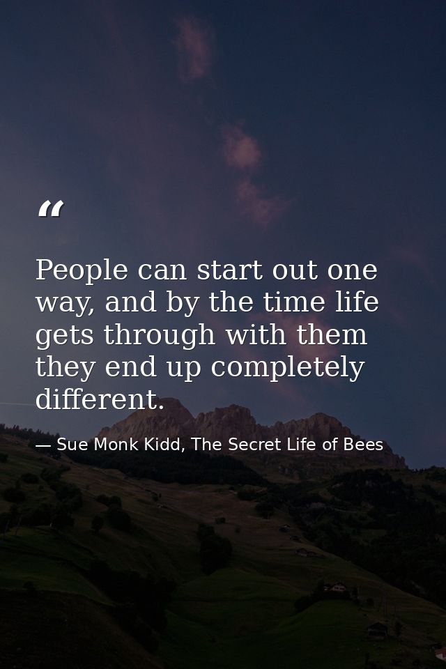 People can start out one way, and by the time life gets through with them they end up completely different. — Sue Monk Kidd, The Secret Life of Bees