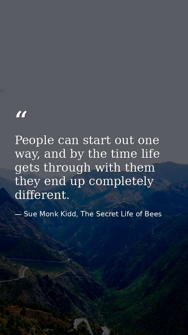 People can start out one way, and by the time life gets through with them they end up completely different. — Sue Monk Kidd, The Secret Life of Bees