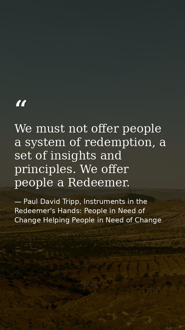 We must not offer people a system of redemption, a set of insights and principles. We offer people a Redeemer. — Paul David Tripp, Instruments in the Redeemer's Hands: People in Need of Change Helping People in Need of Change