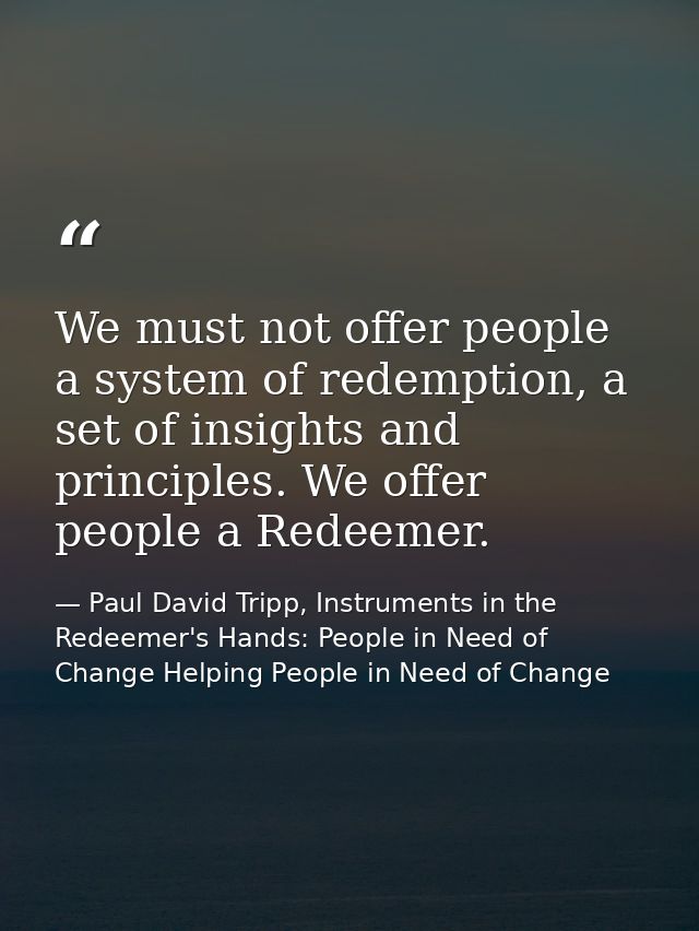 We must not offer people a system of redemption, a set of insights and principles. We offer people a Redeemer. — Paul David Tripp, Instruments in the Redeemer's Hands: People in Need of Change Helping People in Need of Change