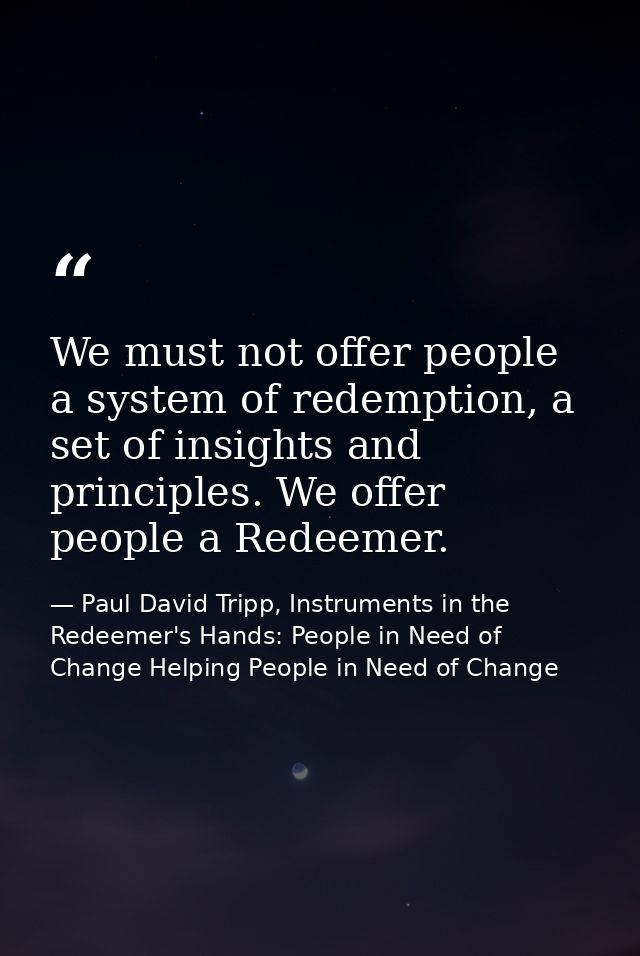 We must not offer people a system of redemption, a set of insights and principles. We offer people a Redeemer. — Paul David Tripp, Instruments in the Redeemer's Hands: People in Need of Change Helping People in Need of Change