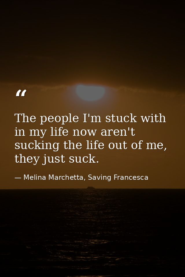 The people I'm stuck with in my life now aren't sucking the life out of me, they just suck. — Melina Marchetta, Saving Francesca