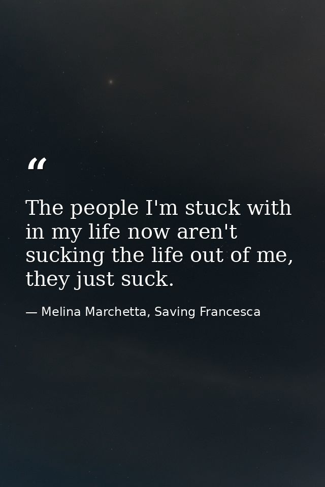 The people I'm stuck with in my life now aren't sucking the life out of me, they just suck. — Melina Marchetta, Saving Francesca