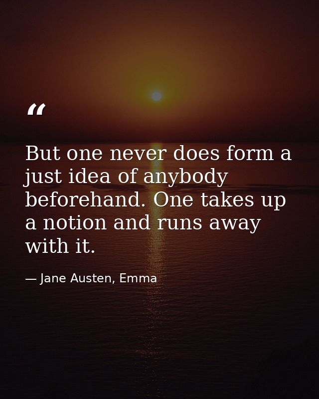 But one never does form a just idea of anybody beforehand. One takes up a notion and runs away with it. — Jane Austen, Emma