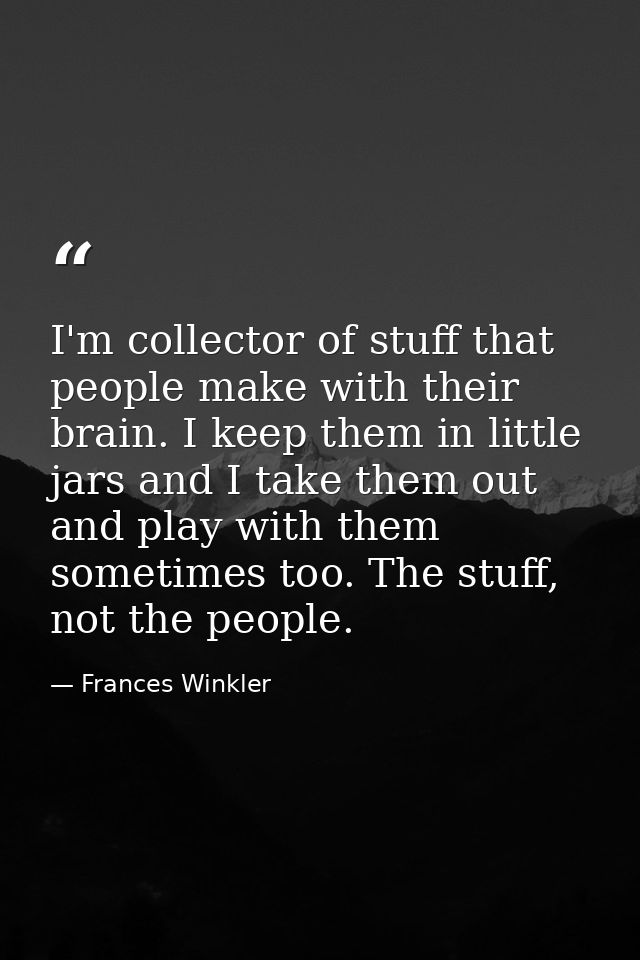 I'm collector of stuff that people make with their brain. I keep them in little jars and I take them out and play with t — Frances Winkler