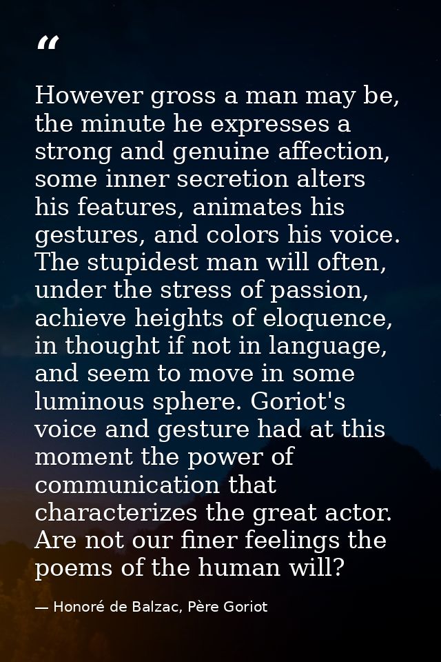However gross a man may be, the minute he expresses a strong and genuine affection, some inner secretion alters his feat — Honoré de Balzac, Père Goriot