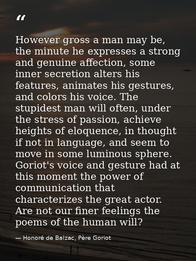 However gross a man may be, the minute he expresses a strong and genuine affection, some inner secretion alters his feat — Honoré de Balzac, Père Goriot