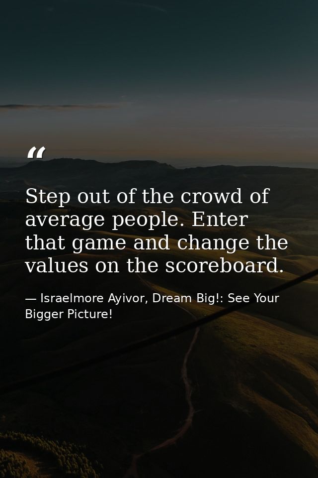 Step out of the crowd of average people. Enter that game and change the values on the scoreboard. — Israelmore Ayivor, Dream Big!: See Your Bigger Picture!
