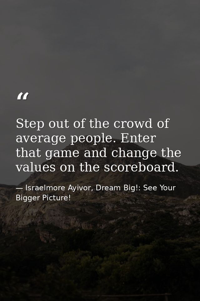 Step out of the crowd of average people. Enter that game and change the values on the scoreboard. — Israelmore Ayivor, Dream Big!: See Your Bigger Picture!