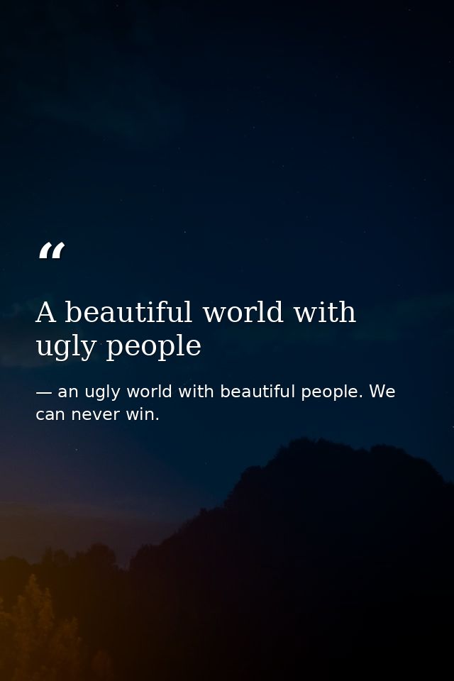 A beautiful world with ugly people — an ugly world with beautiful people. We can never win.