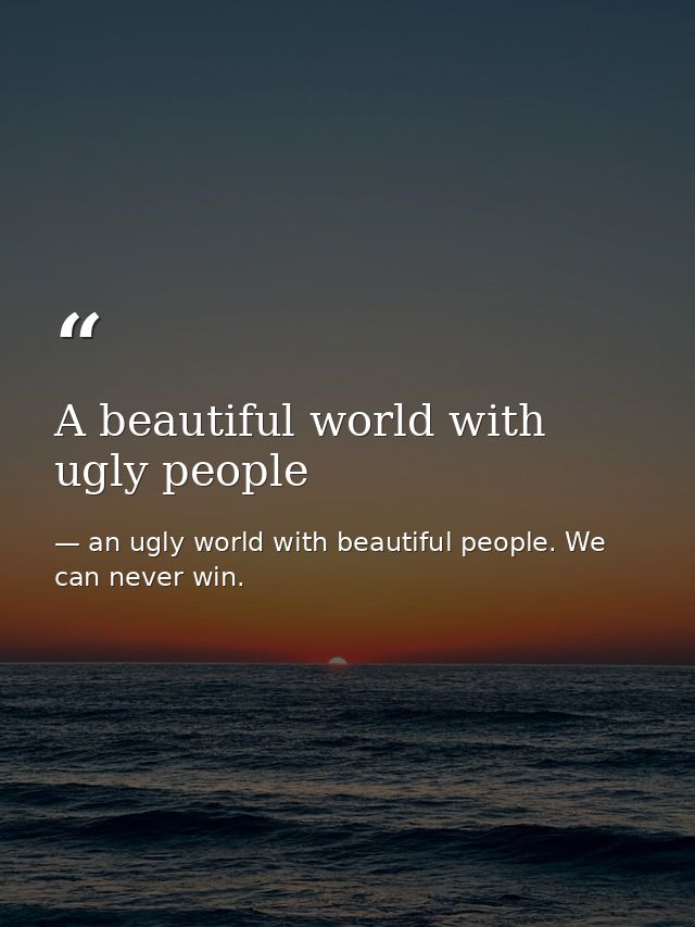 A beautiful world with ugly people — an ugly world with beautiful people. We can never win.