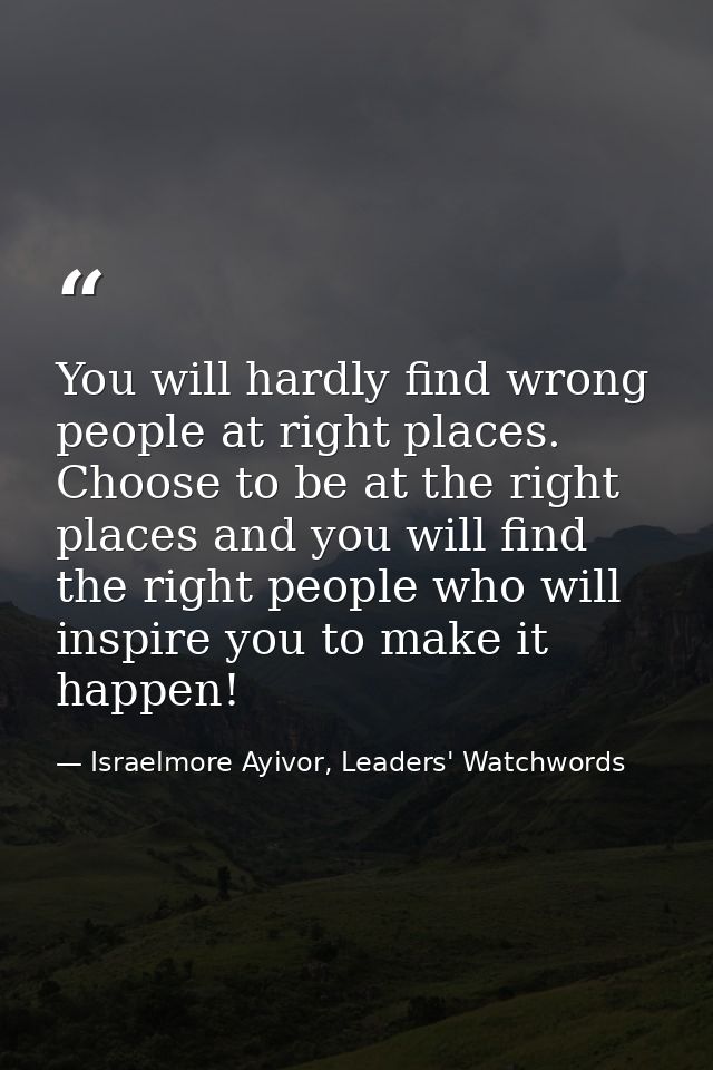 You will hardly find wrong people at right places. Choose to be at the right places and you will find the right people w — Israelmore Ayivor, Leaders' Watchwords