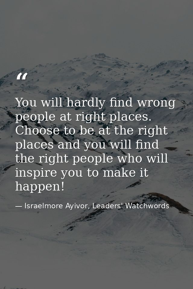 You will hardly find wrong people at right places. Choose to be at the right places and you will find the right people w — Israelmore Ayivor, Leaders' Watchwords