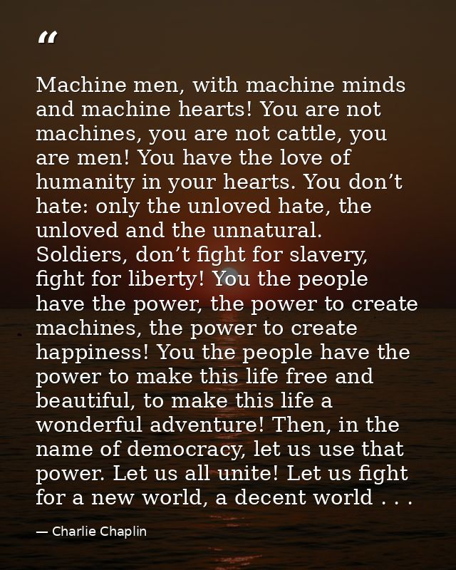 Machine men, with machine minds and machine hearts! You are not machines, you are not cattle, you are men! You have the  — Charlie Chaplin