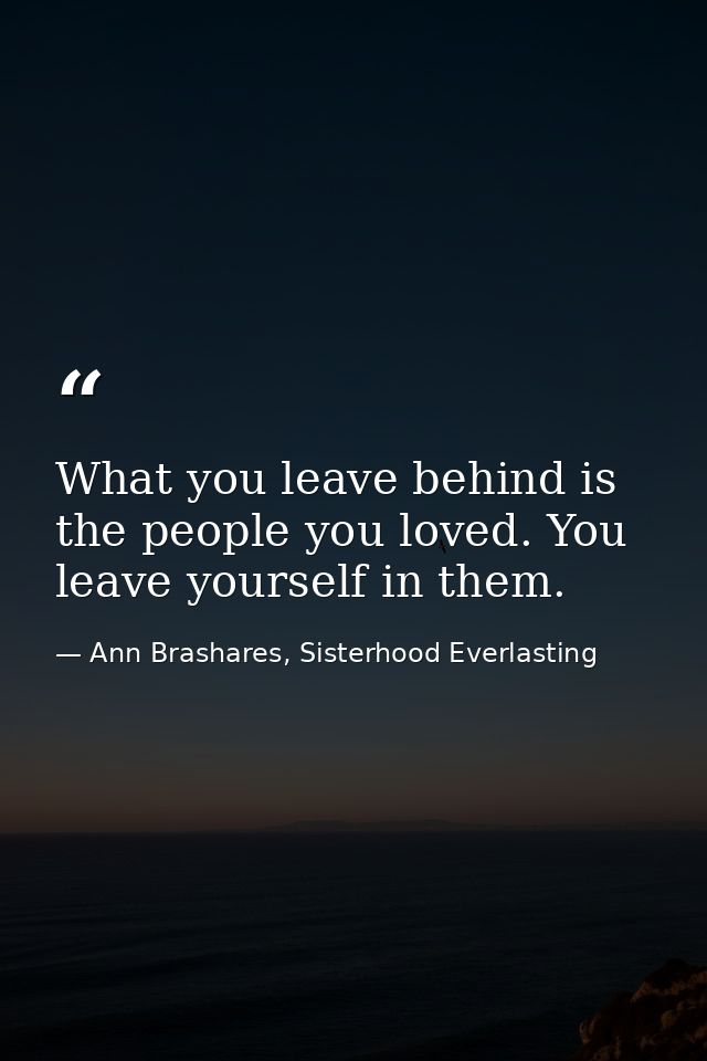 What you leave behind is the people you loved. You leave yourself in them. — Ann Brashares, Sisterhood Everlasting