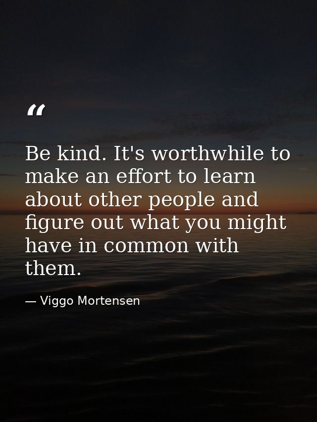 Be kind. It's worthwhile to make an effort to learn about other people and figure out what you might have in common with — Viggo Mortensen