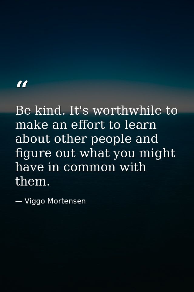 Be kind. It's worthwhile to make an effort to learn about other people and figure out what you might have in common with — Viggo Mortensen