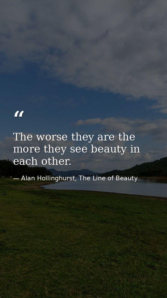 The worse they are the more they see beauty in each other. — Alan Hollinghurst, The Line of Beauty