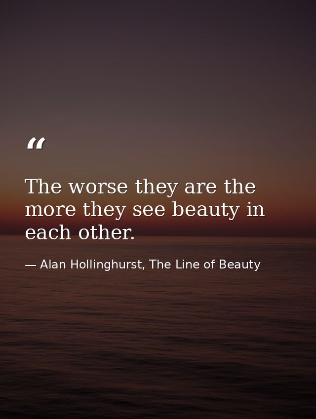The worse they are the more they see beauty in each other. — Alan Hollinghurst, The Line of Beauty