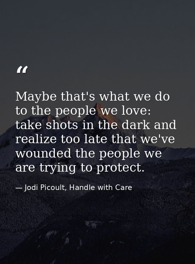 Maybe that's what we do to the people we love: take shots in the dark and realize too late that we've wounded the people — Jodi Picoult, Handle with Care