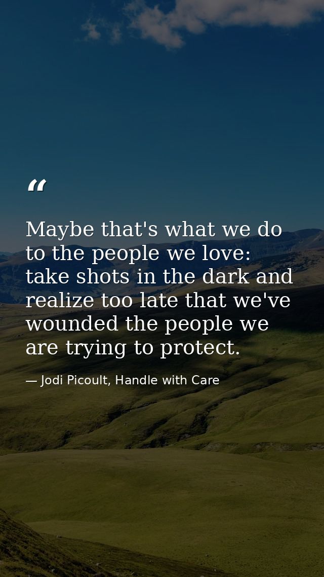 Maybe that's what we do to the people we love: take shots in the dark and realize too late that we've wounded the people — Jodi Picoult, Handle with Care