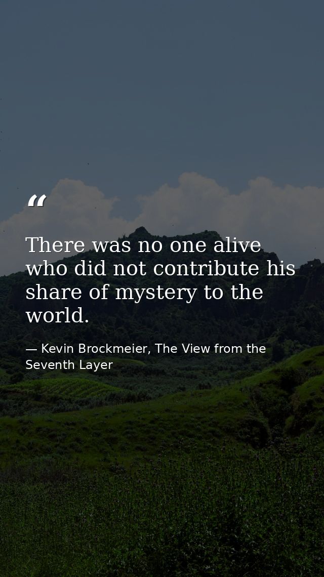 There was no one alive who did not contribute his share of mystery to the world. — Kevin Brockmeier, The View from the Seventh Layer