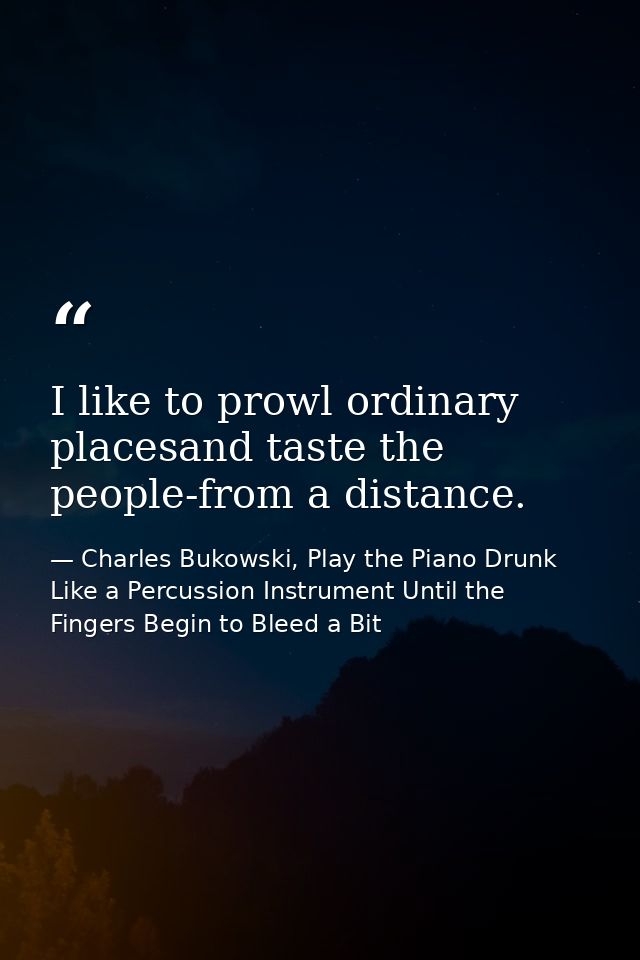 I like to prowl ordinary placesand taste the people-from a distance. — Charles Bukowski, Play the Piano Drunk Like a Percussion Instrument Until the Fingers Begin to Bleed a Bit