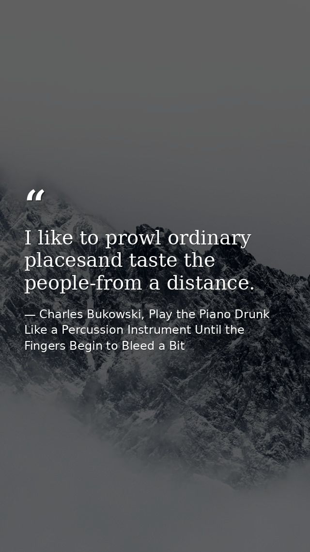 I like to prowl ordinary placesand taste the people-from a distance. — Charles Bukowski, Play the Piano Drunk Like a Percussion Instrument Until the Fingers Begin to Bleed a Bit