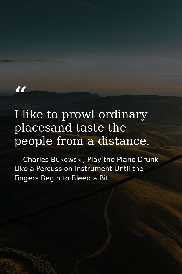 I like to prowl ordinary placesand taste the people-from a distance. — Charles Bukowski, Play the Piano Drunk Like a Percussion Instrument Until the Fingers Begin to Bleed a Bit
