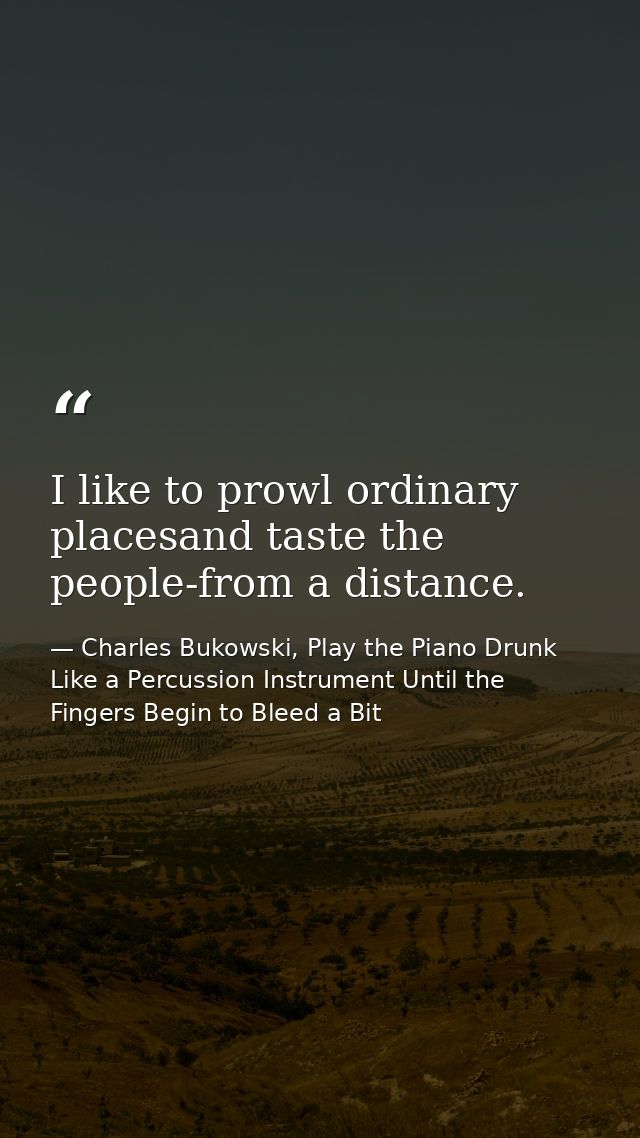 I like to prowl ordinary placesand taste the people-from a distance. — Charles Bukowski, Play the Piano Drunk Like a Percussion Instrument Until the Fingers Begin to Bleed a Bit