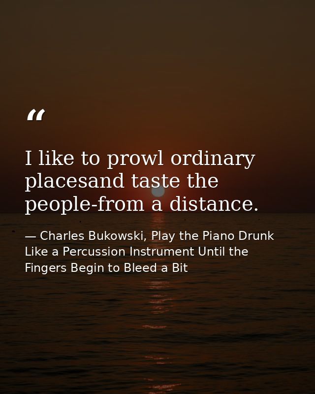 I like to prowl ordinary placesand taste the people-from a distance. — Charles Bukowski, Play the Piano Drunk Like a Percussion Instrument Until the Fingers Begin to Bleed a Bit