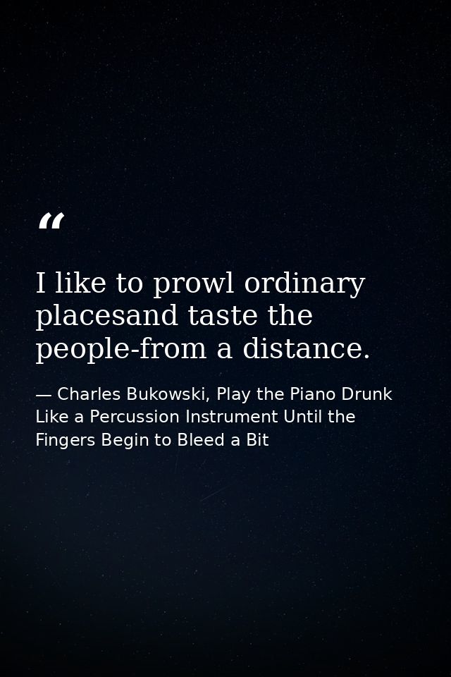 I like to prowl ordinary placesand taste the people-from a distance. — Charles Bukowski, Play the Piano Drunk Like a Percussion Instrument Until the Fingers Begin to Bleed a Bit