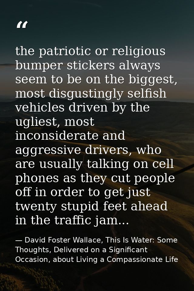 the patriotic or religious bumper stickers always seem to be on the biggest, most disgustingly selfish vehicles driven b — David Foster Wallace, This Is Water: Some Thoughts, Delivered on a Significant Occasion, about Living a Compassionate Life