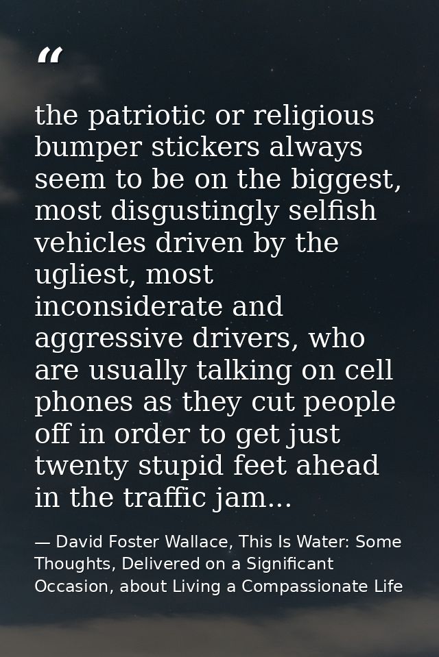 the patriotic or religious bumper stickers always seem to be on the biggest, most disgustingly selfish vehicles driven b — David Foster Wallace, This Is Water: Some Thoughts, Delivered on a Significant Occasion, about Living a Compassionate Life