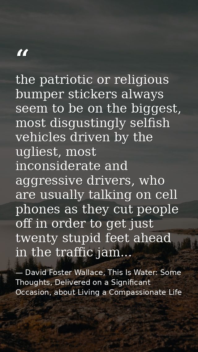 the patriotic or religious bumper stickers always seem to be on the biggest, most disgustingly selfish vehicles driven b — David Foster Wallace, This Is Water: Some Thoughts, Delivered on a Significant Occasion, about Living a Compassionate Life
