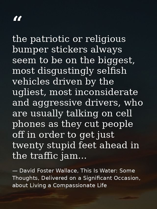 the patriotic or religious bumper stickers always seem to be on the biggest, most disgustingly selfish vehicles driven b — David Foster Wallace, This Is Water: Some Thoughts, Delivered on a Significant Occasion, about Living a Compassionate Life