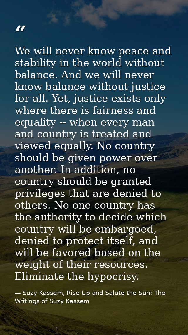 We will never know peace and stability in the world without balance. And we will never know balance without justice for  — Suzy Kassem, Rise Up and Salute the Sun: The Writings of Suzy Kassem