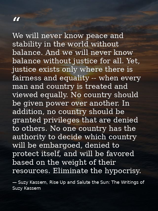 We will never know peace and stability in the world without balance. And we will never know balance without justice for  — Suzy Kassem, Rise Up and Salute the Sun: The Writings of Suzy Kassem