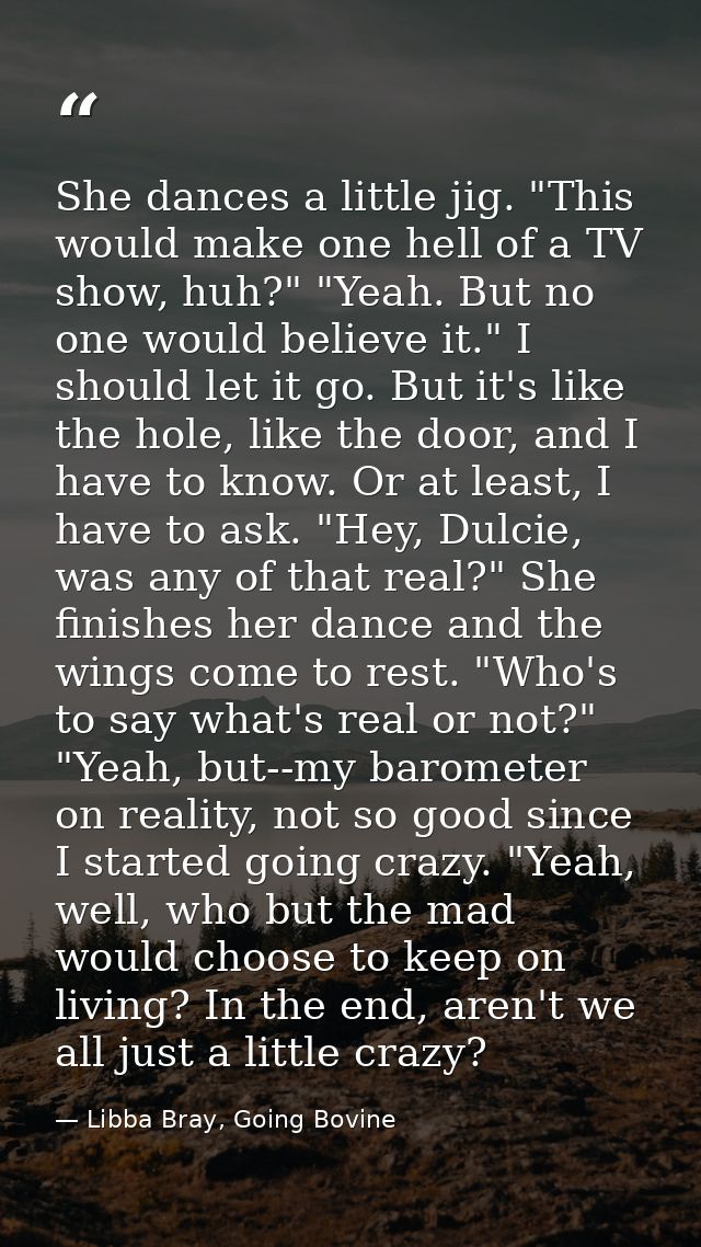 She dances a little jig. "This would make one hell of a TV show, huh?" "Yeah. But no one would believe it." I should let — Libba Bray, Going Bovine