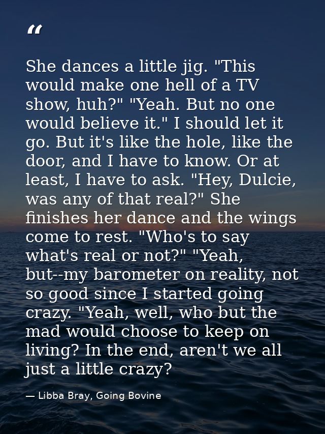 She dances a little jig. "This would make one hell of a TV show, huh?" "Yeah. But no one would believe it." I should let — Libba Bray, Going Bovine