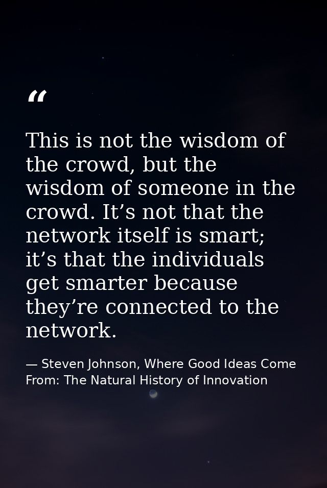 This is not the wisdom of the crowd, but the wisdom of someone in the crowd. It’s not that the network itself is smart;  — Steven Johnson, Where Good Ideas Come From: The Natural History of Innovation