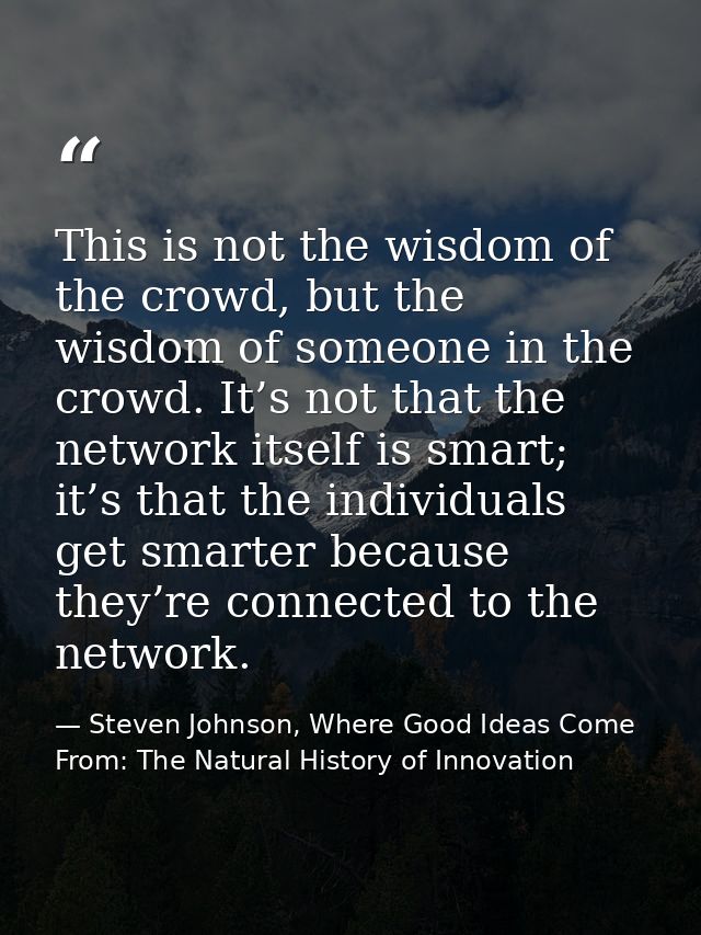 This is not the wisdom of the crowd, but the wisdom of someone in the crowd. It’s not that the network itself is smart;  — Steven Johnson, Where Good Ideas Come From: The Natural History of Innovation