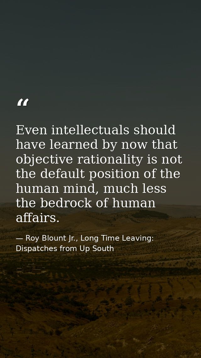 Even intellectuals should have learned by now that objective rationality is not the default position of the human mind,  — Roy Blount Jr., Long Time Leaving: Dispatches from Up South