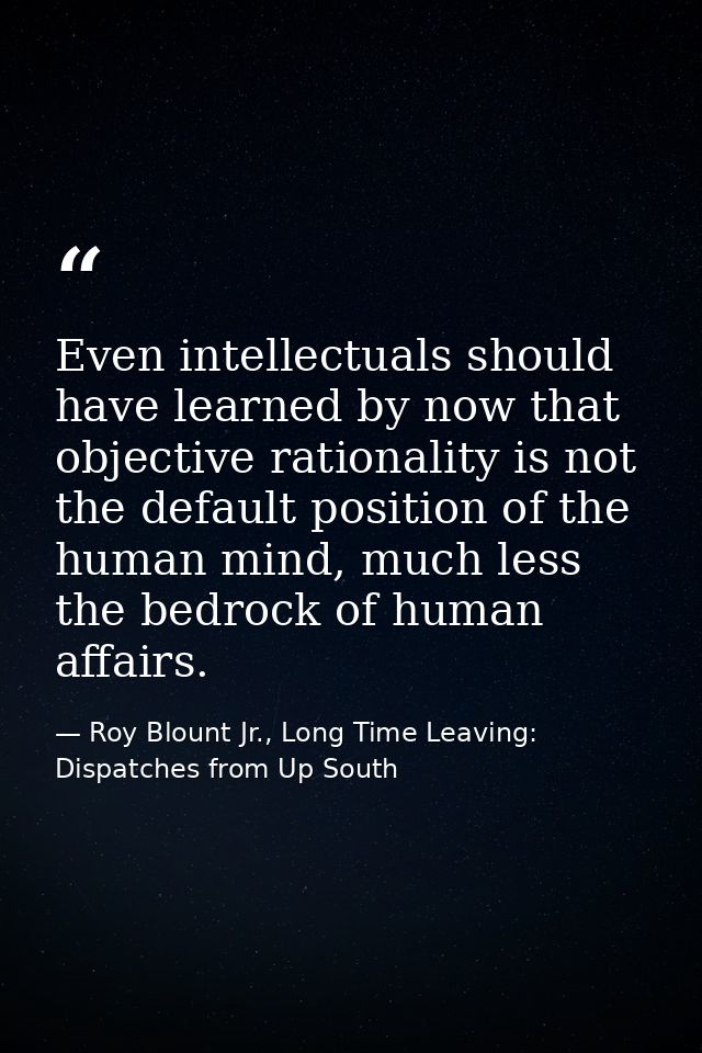 Even intellectuals should have learned by now that objective rationality is not the default position of the human mind,  — Roy Blount Jr., Long Time Leaving: Dispatches from Up South