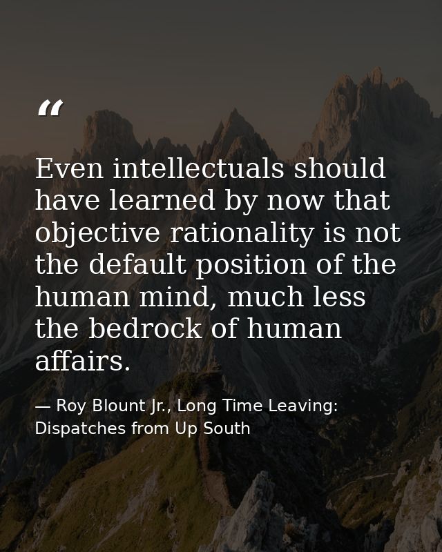 Even intellectuals should have learned by now that objective rationality is not the default position of the human mind,  — Roy Blount Jr., Long Time Leaving: Dispatches from Up South