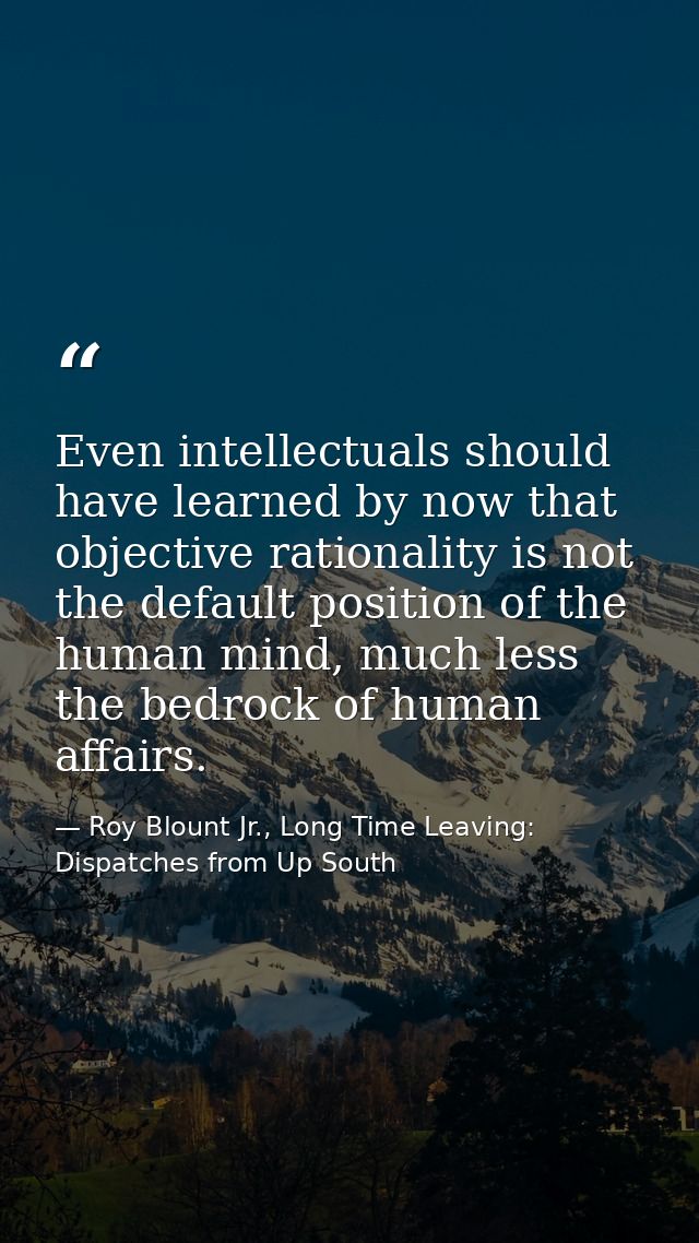 Even intellectuals should have learned by now that objective rationality is not the default position of the human mind,  — Roy Blount Jr., Long Time Leaving: Dispatches from Up South
