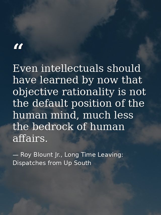Even intellectuals should have learned by now that objective rationality is not the default position of the human mind,  — Roy Blount Jr., Long Time Leaving: Dispatches from Up South
