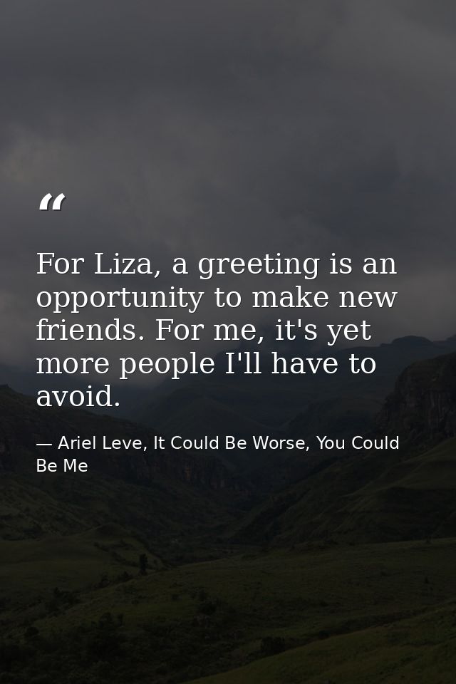 For Liza, a greeting is an opportunity to make new friends. For me, it's yet more people I'll have to avoid. — Ariel Leve, It Could Be Worse, You Could Be Me